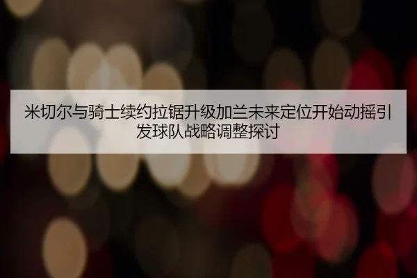 米切尔与骑士续约拉锯升级加兰未来定位开始动摇引发球队战略调整探讨